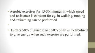 • Aerobic exercises for 15-30 minutes in which speed
and resistance is constant for eg. in walking, running
and swimming can be performed
•
• Further 50% of glucose and 50% of fat is metabolised
to give energy when such exercise are performed.
 