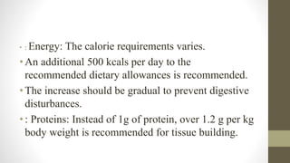• : Energy: The calorie requirements varies.
•An additional 500 kcals per day to the
recommended dietary allowances is recommended.
•The increase should be gradual to prevent digestive
disturbances.
•: Proteins: Instead of 1g of protein, over 1.2 g per kg
body weight is recommended for tissue building.
 