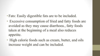 •Fats: Easily digestible fats are to be included.
• Excessive consumption of fried and fatty foods are
avoided as they may cause diarrhoea., fatty foods
taken at the beginning of a meal also reduces
appetite.
• High calorie foods such as cream, butter, and oils
increase weight and can be included.
 