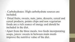 • : Carbohydrates: High carbohydrate sources are
included.
• Dried fruits, sweets, nuts, jams, desserts, cereal and
cereal products, potato chips and non vegetarian
foods are a rich source of energy and should be
included in the diet.
•Apart from the three meals, two feeds incorporating
soups, juices: sweets in between main meals
improve the nutritive value of the diet.
 