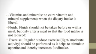 • : Vitamins and minerals: no extra vitamin and
mineral supplements when the dietary intake is
liberal.
•Fluids: Fluids should not be taken before or with a
meal, but only after a meal so that the food intake is
not reduced:
• Exercise: Regular outdoor exercise (light/ moderate
activity) should be performed as it helps to stimulate
appetite and thereby increases foodintake.
 