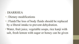 • DIARRHEA
•: Dietary modifications
•: FluidsThe loss of body fluids should be replaced
by a liberal intake to prevent dehydration.
•Water, fruit juice, vegetable soups, rice kanji with
salt, fresh lemon with sugar or honey can be given
 