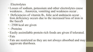 • : Electrolytes
• Losses of sodium, potassium and other electrolytes cause
weakness. . Anorexia, vomiting and weakness occur .
• Deficiencies of vitamin B₁, folic acid andniacin occur .
Iron deficiency occurs due to the increased loss of iron in
the faeceS
• : 2500 kcal are given
• : Proteins
• Easily assimilable protein rich foods are given if tolerated.
• Fats
• Fats are restricted as they are not always absorbed and may
aggravate diarrhoea.
 