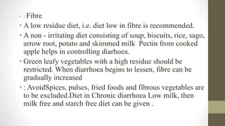 • : Fibre
• A low residue diet, i.e. diet low in fibre is recommended.
• A non - irritating diet consisting of soup, biscuits, rice, sago,
arrow root, potato and skimmed milk Pectin from cooked
apple helps in controlling diarhoea.
• Green leafy vegetables with a high residue should be
restricted. When diarrhoea begins to lessen, fibre can be
gradually increased
• : AvoidSpices, pulses, fried foods and fibrous vegetables are
to be excluded.Diet in Chronic diarrhoea Low milk, then
milk free and starch free diet can be given .
 