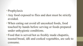 •Prophylaxis
•Any food exposed to flies and dust must be strictly
avoided.
•When eating out avoid all uncooked foods, food
touched by hands before serving or foods prepared
under unhygienic conditions.
•Food that is served hot as freshly made chapattis,
toasted bread, idli and cooked vegetables, are safe to
consume.
 