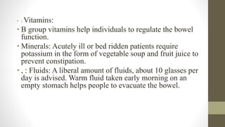 • : Vitamins:
• B group vitamins help individuals to regulate the bowel
function.
• Minerals: Acutely ill or bed ridden patients require
potassium in the form of vegetable soup and fruit juice to
prevent constipation.
• , : Fluids: A liberal amount of fluids, about 10 glasses per
day is advised. Warm fluid taken early morning on an
empty stomach helps people to evacuate the bowel.
 