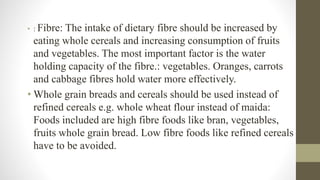 • : Fibre: The intake of dietary fibre should be increased by
eating whole cereals and increasing consumption of fruits
and vegetables. The most important factor is the water
holding capacity of the fibre.: vegetables. Oranges, carrots
and cabbage fibres hold water more effectively.
• Whole grain breads and cereals should be used instead of
refined cereals e.g. whole wheat flour instead of maida:
Foods included are high fibre foods like bran, vegetables,
fruits whole grain bread. Low fibre foods like refined cereals
have to be avoided.
 