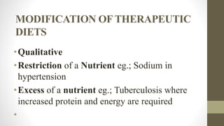 MODIFICATION OF THERAPEUTIC
DIETS
•Qualitative
•Restriction of a Nutrient eg.; Sodium in
hypertension
•Excess of a nutrient eg.; Tuberculosis where
increased protein and energy are required
•
 