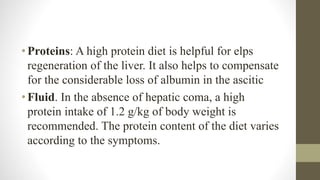 •Proteins: A high protein diet is helpful for elps
regeneration of the liver. It also helps to compensate
for the considerable loss of albumin in the ascitic
•Fluid. In the absence of hepatic coma, a high
protein intake of 1.2 g/kg of body weight is
recommended. The protein content of the diet varies
according to the symptoms.
 