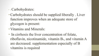 • : Carbohydrates:
• Carbohydrates should be supplied liberally . Liver
function improves when an adequate store of
glycogen is present:
• Vitamins and Minerals:
• In cirrhosis the liver concentration of folate,
riboflavin, nicotinamide, vitamin B₁, and vitamin A
are decreased. supplementation especially of B
vitamins is required
 