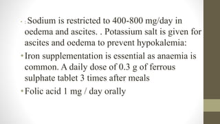 • : Sodium is restricted to 400-800 mg/day in
oedema and ascites. . Potassium salt is given for
ascites and oedema to prevent hypokalemia:
•Iron supplementation is essential as anaemia is
common. A daily dose of 0.3 g of ferrous
sulphate tablet 3 times after meals
•Folic acid 1 mg / day orally
 