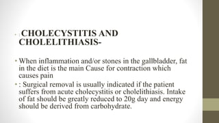 • : CHOLECYSTITIS AND
CHOLELITHIASIS-
• When inflammation and/or stones in the gallbladder, fat
in the diet is the main Cause for contraction which
causes pain
• : Surgical removal is usually indicated if the patient
suffers from acute cholecystitis or cholelithiasis. Intake
of fat should be greatly reduced to 20g day and energy
should be derived from carbohydrate.
 