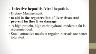 • : Infective hepatitis /viral hepatitis.
•Dietary Management:
•to aid in the regeneration of liver tissue and
prevent further liver damage.
• A high protein, high carbohydrate, moderate fat is
recommended.
•Small attractive meals at regular intervals are better
tolerated.
 
