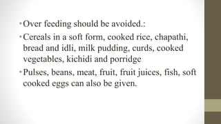 •Over feeding should be avoided.:
•Cereals in a soft form, cooked rice, chapathi,
bread and idli, milk pudding, curds, cooked
vegetables, kichidi and porridge
•Pulses, beans, meat, fruit, fruit juices, fish, soft
cooked eggs can also be given.
 