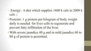 • : Energy: A diet which supplies 1600 k cals to 2000 k
cals .:
• Proteins: 1 g protein per kilogram of body weight
daily is needed for liver cells to regenerate and
prevent fatty infiltration of the liver.
• With severe jaundice 40 g and in mild jaundice 60 to
80 g of protein is permitted.
 