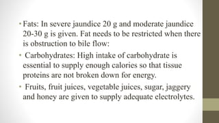 • Fats: In severe jaundice 20 g and moderate jaundice
20-30 g is given. Fat needs to be restricted when there
is obstruction to bile flow:
• Carbohydrates: High intake of carbohydrate is
essential to supply enough calories so that tissue
proteins are not broken down for energy.
• Fruits, fruit juices, vegetable juices, sugar, jaggery
and honey are given to supply adequate electrolytes.
 