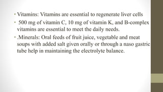 • Vitamins: Vitamins are essential to regenerate liver cells
• 500 mg of vitamin C, 10 mg of vitamin K, and B-complex
vitamins are essential to meet the daily needs.
• .Minerals: Oral feeds of fruit juice, vegetable and meat
soups with added salt given orally or through a naso gastric
tube help in maintaining the electrolyte balance.
 