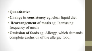 •Quantitative
•Change in consistency eg.;clear liquid diet
• Rearrangement of meals eg: Increasing
frequency of meals
•Omission of foods eg: Allergy, which demands
complete exclusion of the allergic food.
 