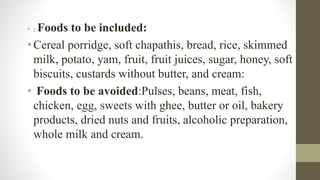 • : Foods to be included:
• Cereal porridge, soft chapathis, bread, rice, skimmed
milk, potato, yam, fruit, fruit juices, sugar, honey, soft
biscuits, custards without butter, and cream:
• Foods to be avoided:Pulses, beans, meat, fish,
chicken, egg, sweets with ghee, butter or oil, bakery
products, dried nuts and fruits, alcoholic preparation,
whole milk and cream.
 