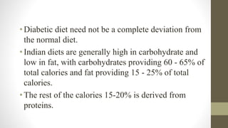 • Diabetic diet need not be a complete deviation from
the normal diet.
• Indian diets are generally high in carbohydrate and
low in fat, with carbohydrates providing 60 - 65% of
total calories and fat providing 15 - 25% of total
calories.
• The rest of the calories 15-20% is derived from
proteins.
 