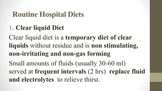 Routine Hospital Diets
1. Clear liquid Diet
Clear liquid diet is a temporary diet of clear
liquids without residue and is non stimulating,
non-irritating and non-gas forming
Small amounts of fluids (usually 30-60 ml)
served at frequent intervals (2 hrs) replace fluid
and electrolytes to relieve thirst.
 