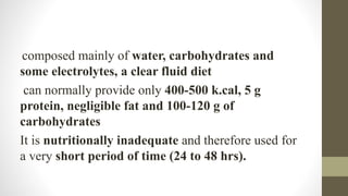 composed mainly of water, carbohydrates and
some electrolytes, a clear fluid diet
can normally provide only 400-500 k.cal, 5 g
protein, negligible fat and 100-120 g of
carbohydrates
It is nutritionally inadequate and therefore used for
a very short period of time (24 to 48 hrs).
 