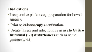 •Indications
•Preoperative patients eg: preparation for bowel
surgery.
• Prior to colonoscopy examination.
•: Acute illness and infections as in acute Gastro
Intestinal (GI) disturbances such as acute
gastroenteritis
 