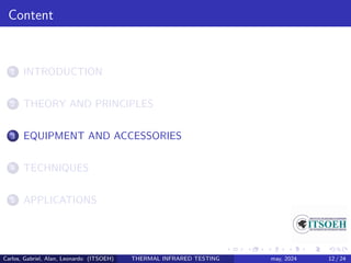 Content
1 INTRODUCTION
2 THEORY AND PRINCIPLES
3 EQUIPMENT AND ACCESSORIES
4 TECHNIQUES
5 APPLICATIONS
Carlos, Gabriel, Alan, Leonardo (ITSOEH) THERMAL INFRARED TESTING may, 2024 12 / 24
 