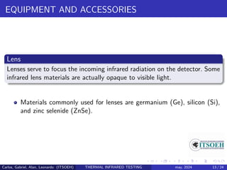 EQUIPMENT AND ACCESSORIES
Lens
Lenses serve to focus the incoming infrared radiation on the detector. Some
infrared lens materials are actually opaque to visible light.
Materials commonly used for lenses are germanium (Ge), silicon (Si),
and zinc selenide (ZnSe).
Carlos, Gabriel, Alan, Leonardo (ITSOEH) THERMAL INFRARED TESTING may, 2024 13 / 24
 