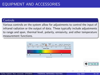 EQUIPMENT AND ACCESSORIES
Controls
Various controls on the system allow for adjustments to control the input of
infrared radiation or the output of data. These typically include adjustments
to range and span, thermal level, polarity, emissivity, and other temperature
measurement functions.
Carlos, Gabriel, Alan, Leonardo (ITSOEH) THERMAL INFRARED TESTING may, 2024 16 / 24
 