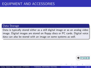EQUIPMENT AND ACCESSORIES
Data Storage
Data is typically stored either as a still digital image or as an analog video
image. Digital images are stored on floppy discs or PC cards. Digital voice
data can also be stored with an image on some systems as well.
Carlos, Gabriel, Alan, Leonardo (ITSOEH) THERMAL INFRARED TESTING may, 2024 18 / 24
 