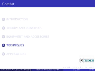 Content
1 INTRODUCTION
2 THEORY AND PRINCIPLES
3 EQUIPMENT AND ACCESSORIES
4 TECHNIQUES
5 APPLICATIONS
Carlos, Gabriel, Alan, Leonardo (ITSOEH) THERMAL INFRARED TESTING may, 2024 19 / 24
 