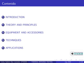 Contenido
1 INTRODUCTION
2 THEORY AND PRINCIPLES
3 EQUIPMENT AND ACCESSORIES
4 TECHNIQUES
5 APPLICATIONS
Carlos, Gabriel, Alan, Leonardo (ITSOEH) THERMAL INFRARED TESTING may, 2024 2 / 24
 