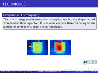 TECHNIQUES
Comparative Thermography
The basic strategy used in many thermal applications is quite simply termed
“comparative thermography.” It is no more complex than comparing similar
samples or components under similar conditions.
Carlos, Gabriel, Alan, Leonardo (ITSOEH) THERMAL INFRARED TESTING may, 2024 20 / 24
 