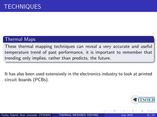 TECHNIQUES
Thermal Maps
These thermal mapping techniques can reveal a very accurate and useful
temperature trend of past performance, it is important to remember that
trending only implies, rather than predicts, the future.
It has also been used extensively in the electronics industry to look at printed
circuit boards (PCBs).
Carlos, Gabriel, Alan, Leonardo (ITSOEH) THERMAL INFRARED TESTING may, 2024 21 / 24
 
