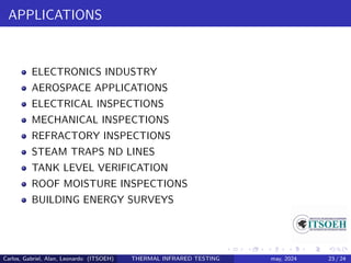 APPLICATIONS
ELECTRONICS INDUSTRY
AEROSPACE APPLICATIONS
ELECTRICAL INSPECTIONS
MECHANICAL INSPECTIONS
REFRACTORY INSPECTIONS
STEAM TRAPS ND LINES
TANK LEVEL VERIFICATION
ROOF MOISTURE INSPECTIONS
BUILDING ENERGY SURVEYS
Carlos, Gabriel, Alan, Leonardo (ITSOEH) THERMAL INFRARED TESTING may, 2024 23 / 24
 