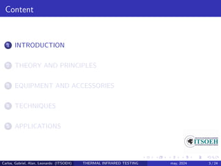 Content
1 INTRODUCTION
2 THEORY AND PRINCIPLES
3 EQUIPMENT AND ACCESSORIES
4 TECHNIQUES
5 APPLICATIONS
Carlos, Gabriel, Alan, Leonardo (ITSOEH) THERMAL INFRARED TESTING may, 2024 3 / 24
 