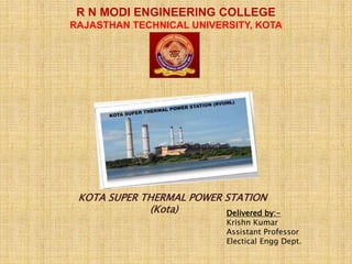 KOTA SUPER THERMAL POWER STATION
(Kota) Delivered by:-
Krishn Kumar
Assistant Professor
Electical Engg Dept.
R N MODI ENGINEERING COLLEGE
RAJASTHAN TECHNICAL UNIVERSITY, KOTA
 