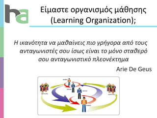Είμαστε οργανισμός μάθησης ( Learning Organization ) ; Η ικανότητα να μαθαίνεις πιο γρήγορα από τους ανταγωνιστές σου ίσως είναι το μόνο σταθερό   σου ανταγωνιστικό πλεονέκτημα Arie De Geus 