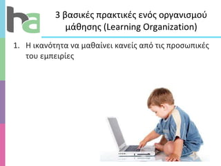 3 βασικές πρακτικές ενός οργανισμού μάθησης ( Learning Organization ) Η ικανότητα να μαθαίνει κανείς από τις προσωπικές του εμπειρίες 