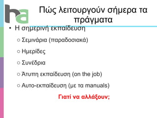 Πώς λειτουργούν σήμερα τα πράγματα Η σημερινή εκπαίδευση Σεμινάρια (παραδοσιακά) Ημερίδες  Συνέδρια Άτυπη εκπαίδευση ( on the job) Αυτο-εκπαίδευση  ( με τα  manuals) Γιατί να αλλάξουν; 