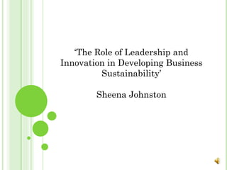 ‘The Role of Leadership and
Innovation in Developing Business
Sustainability’
Sheena Johnston

 