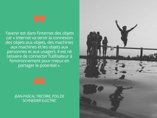  l’avenir est dans l’internet des objets
car « internet va servir la connexion
des objets aux objets, des machines
aux machines et les objets aux
personnes et aux usagers. Il est né
cessaire de connecter l’utilisateur à
l’environnement pour mieux en
partager le potentiel ».
JEAN-PASCAL TRICOIRE, PDG DE
SCHNEIDER ELECTRIC
 