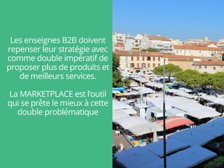 Les enseignes B2B doivent
repenser leur stratégie avec
comme double impératif de
proposer plus de produits et
de meilleurs services.
La MARKETPLACE est l’outil
qui se prête le mieux à cette
double problématique
 