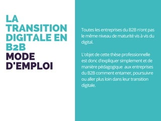LA
TRANSITION
DIGITALE EN
B2B
MODE
D'EMPLOI
L'objet de cette thèse professionnelle
est donc d'expliquer simplement et de
manière pédagogique  aux entreprises
du B2B comment entamer, poursuivre
ou aller plus loin dans leur transition
digitale.
Toutes les entreprises du B2B n'ont pas
le même niveau de maturité vis à vis du
digital.
 