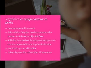 Communiquer efficacement
Faire adhérer l'équipe à un but commun et les
motiver à atteindre les objectifs fixés.
Solliciter les membres du groupe et partager avec
eux les responsabilités de la prise de décision
Savoir faire preuve d'humilité
Laisser la place à la créativité et à l'innovation
 & fédérer les équipes autour du
projet
 
