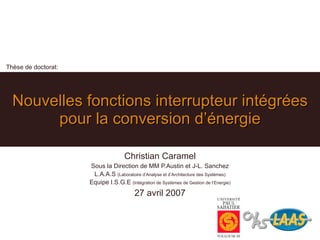 Thèse de doctorat: Nouvelles fonctions interrupteur intégrées pour la conversion d’énergie Christian Caramel Sous la Direction de MM P.Austin et J-L. Sanchez L.A.A.S (Laboratoire d’Analyse et d’Architecture des Systèmes) Equipe I.S.G.E (Intégration de Systèmes de Gestion de l’Energie) 27 avril 2007 