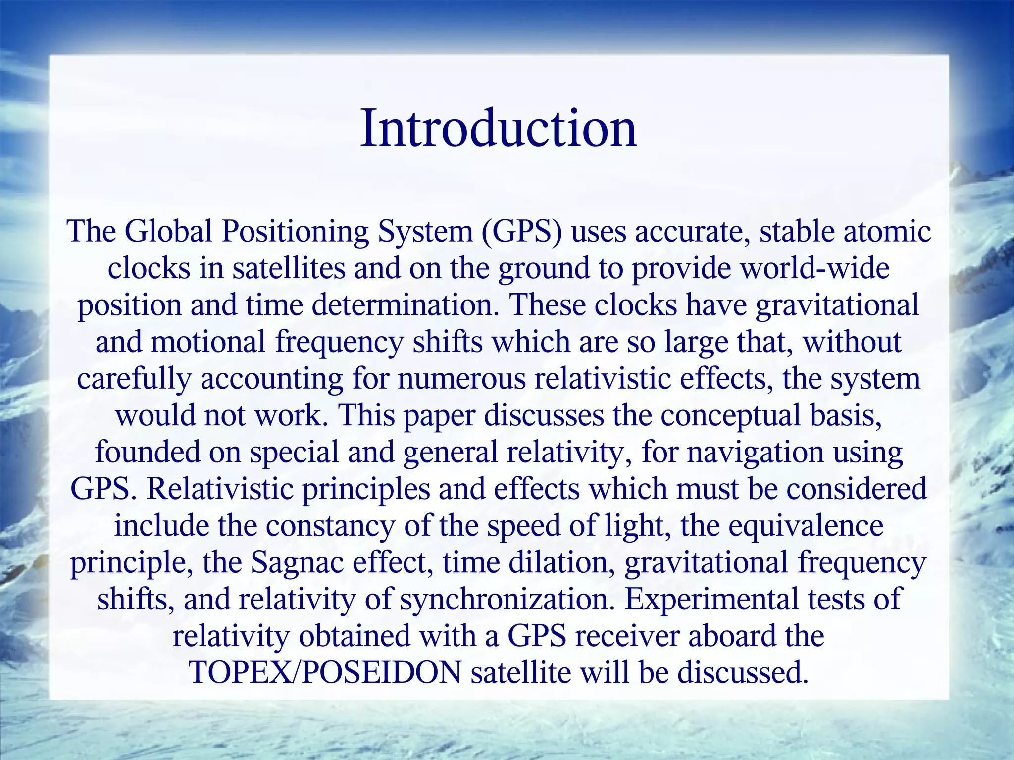 Introduction
The Global Positioning System (GPS) uses accurate, stable atomic
   clocks in satellites and on the ground to provide world-wide
 position and time determination. These clocks have gravitational
  and motional frequency shifts which are so large that, without
 carefully accounting for numerous relativistic effects, the system
    would not work. This paper discusses the conceptual basis,
  founded on special and general relativity, for navigation using
GPS. Relativistic principles and effects which must be considered
    include the constancy of the speed of light, the equivalence
principle, the Sagnac effect, time dilation, gravitational frequency
  shifts, and relativity of synchronization. Experimental tests of
         relativity obtained with a GPS receiver aboard the
          TOPEX/POSEIDON satellite will be discussed.
 