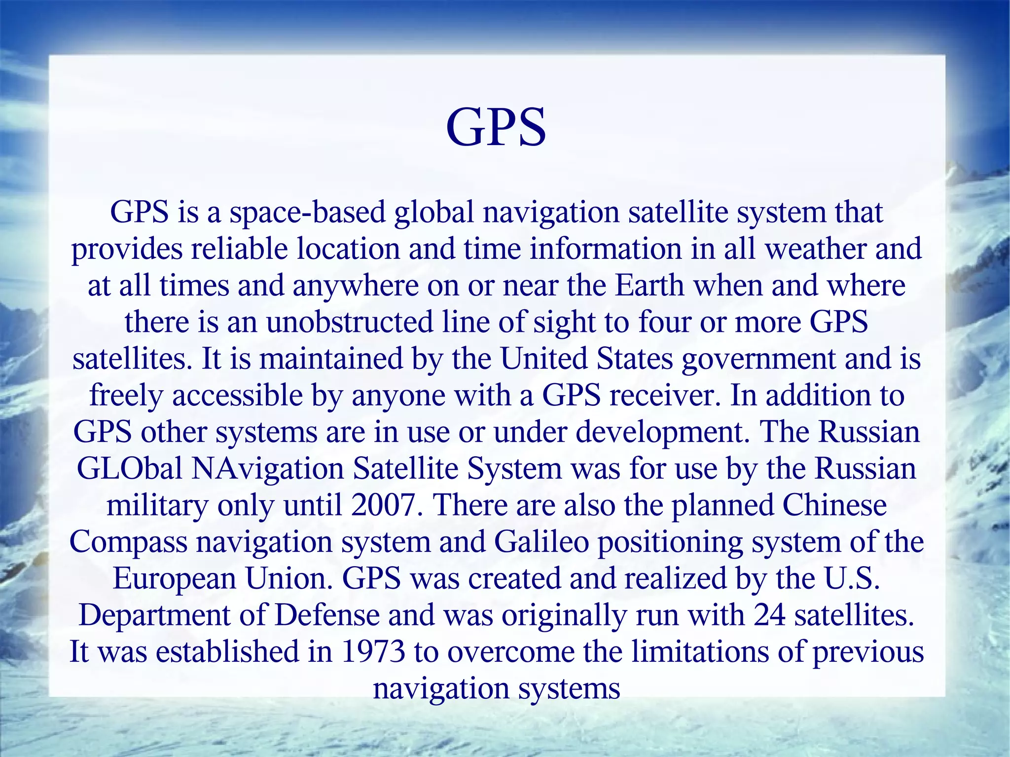 GPS
    GPS is a space-based global navigation satellite system that
provides reliable location and time information in all weather and
  at all times and anywhere on or near the Earth when and where
     there is an unobstructed line of sight to four or more GPS
satellites. It is maintained by the United States government and is
  freely accessible by anyone with a GPS receiver. In addition to
GPS other systems are in use or under development. The Russian
 GLObal NAvigation Satellite System was for use by the Russian
    military only until 2007. There are also the planned Chinese
Compass navigation system and Galileo positioning system of the
    European Union. GPS was created and realized by the U.S.
 Department of Defense and was originally run with 24 satellites.
It was established in 1973 to overcome the limitations of previous
                          navigation systems
 