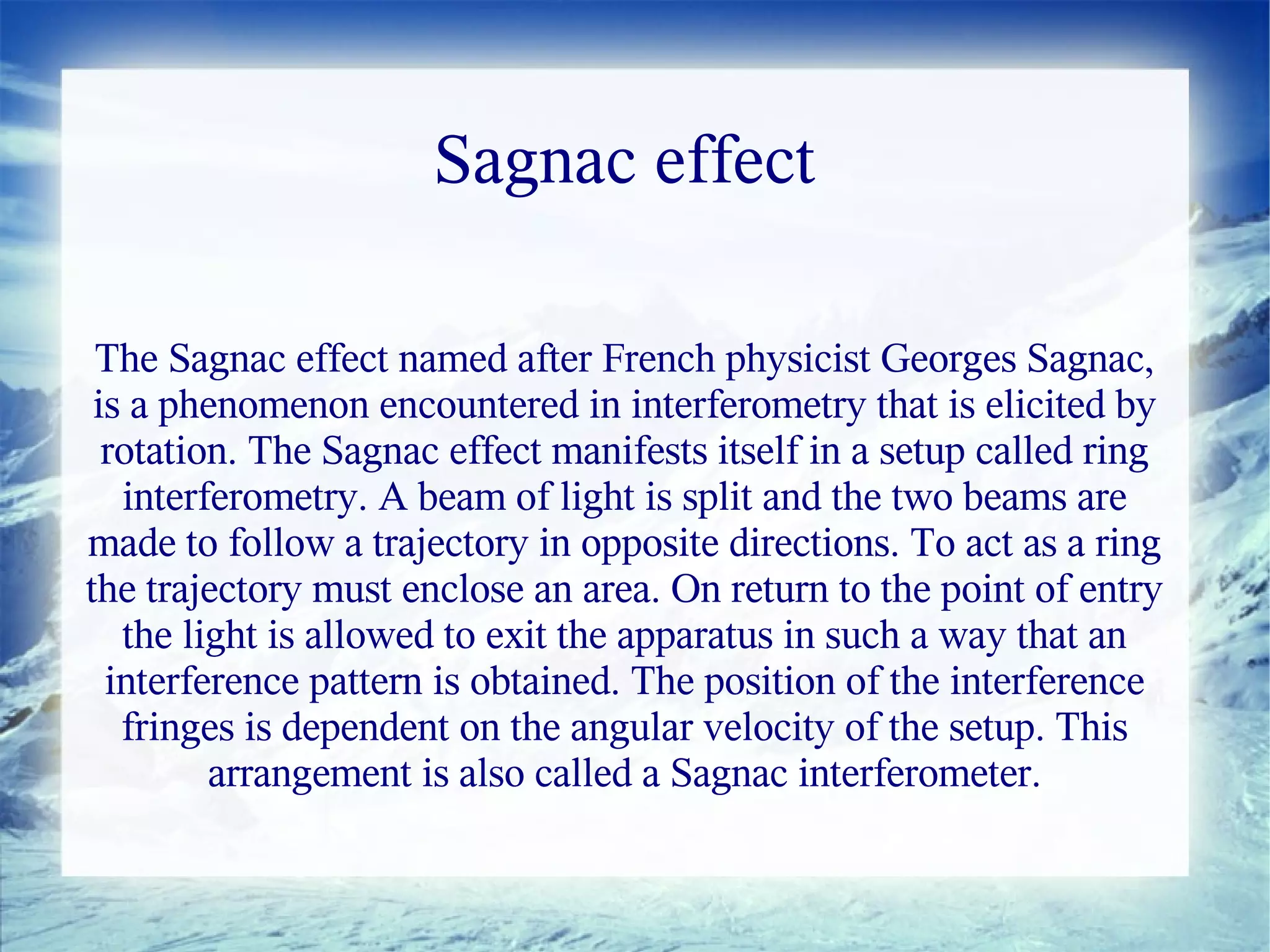 Sagnac effect

 The Sagnac effect named after French physicist Georges Sagnac,
 is a phenomenon encountered in interferometry that is elicited by
  rotation. The Sagnac effect manifests itself in a setup called ring
   interferometry. A beam of light is split and the two beams are
made to follow a trajectory in opposite directions. To act as a ring
the trajectory must enclose an area. On return to the point of entry
   the light is allowed to exit the apparatus in such a way that an
  interference pattern is obtained. The position of the interference
   fringes is dependent on the angular velocity of the setup. This
         arrangement is also called a Sagnac interferometer.
 